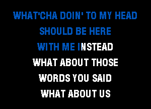 WHAT'CHA DOIH' TO MY HEAD
SHOULD BE HERE
WITH ME INSTEAD
WHAT ABOUT THOSE
WORDS YOU SAID
WHAT ABOUT US