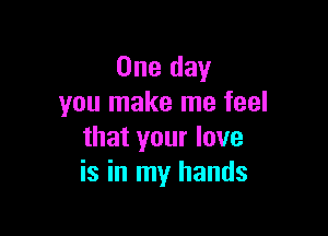 One day
you make me feel

that your love
is in my hands
