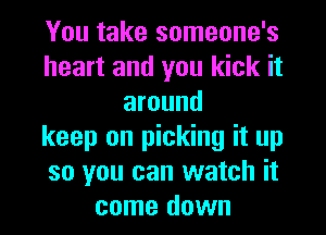 You take someone's
heart and you kick it
around
keep on picking it up
so you can watch it
come down