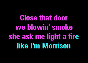 Close that door
we blowin' smoke

she ask me light a fire
like I'm Morrison