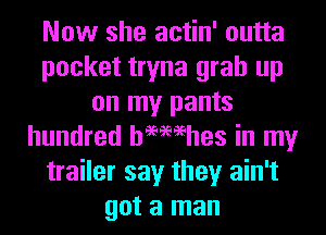 Now she actin' outta
pocket tryna grab up
on my pants
hundred hemehes in my
trailer say they ain't
got a man