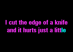 I cut the edge of a knife

and it hurts just a little