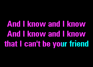 And I know and I know
And I know and I know
that I can't be your friend