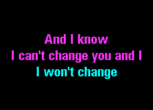And I know

I can't change you and l
I won't change