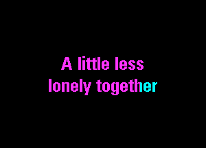 A little less

lonely together