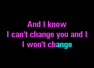 And I know

I can't change you and l
I won't change