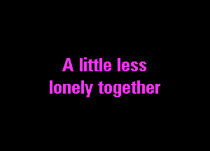 A little less

lonely together