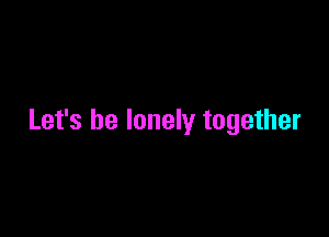 Let's be lonely together