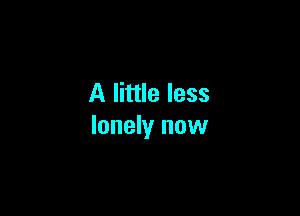 A little less

lonely now