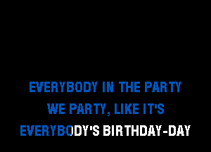 EVERYBODY IN THE PARTY
WE PARTY, LIKE IT'S
EVERYBODY'S BlRTHDAY-DAY