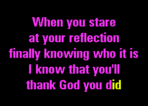 When you stare
at your reflection
finally knowing who it is
I know that you'll
thank God you did