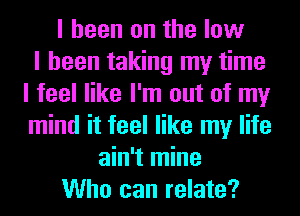 I been on the low
I been taking my time
I feel like I'm out of my
mind it feel like my life
ain't mine
Who can relate?