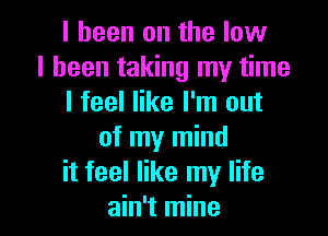 I been on the low
I been taking my time
I feel like I'm out
of my mind
it feel like my life

ain't mine I