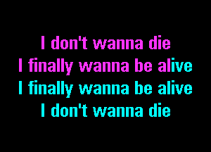 I don't wanna die
I finally wanna be alive
I finally wanna be alive
I don't wanna die
