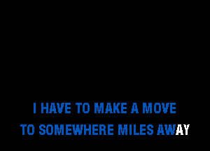 I HAVE TO MAKE A MOVE
TO SOMEWHERE MILES AWAY