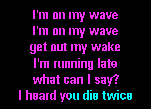 I'm on my wave
I'm on my wave
get out my wake
I'm running late
what can I say?

I heard you die twice I