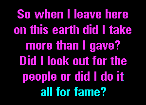 So when I leave here
on this earth did I take
more than I gave?
Did I look out for the
people or did I do it
all for fame?