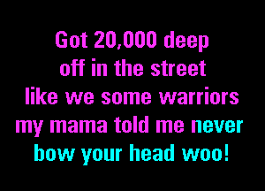 Got 20,000 deep
off in the street
like we some warriors
my mama told me never
how your head woo!