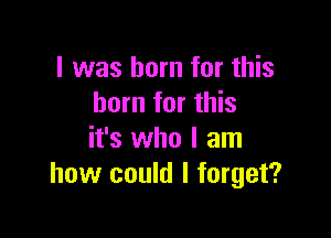 I was born for this
born for this

it's who I am
how could I forget?