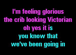 I'm feeling glorious
the crib looking Victorian
oh yes it is
you know that
we've been going in