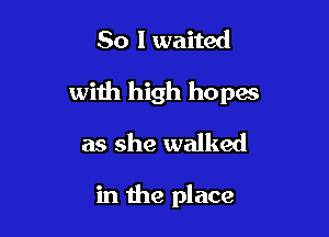 So I waited
with high hopes
as she walked

in the place