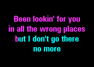 Been lookin' for you
in all the wrong places

but I don't go there
no more