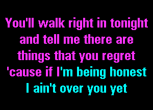 You'll walk right in tonight
and tell me there are
things that you regret

'cause if I'm being honest

I ain't over you yet