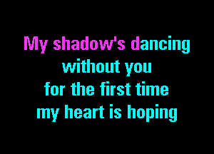 My shadow's dancing
without you

for the first time
my heart is hoping