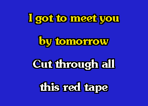 I got to meet you

by tomorrow

Cut through all

this red tape