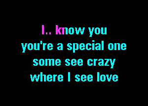 I.. know you
you're a special one

some see crazy
where I see love