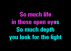 So much life
in those open eyes

So much depth
you look for the light