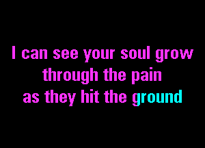 I can see your soul grow

through the pain
as they hit the ground