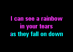 I can see a rainbow

in your tears
as they fall on down