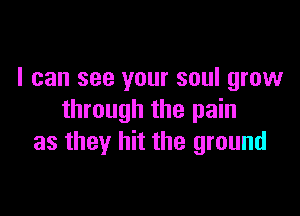 I can see your soul grow

through the pain
as they hit the ground