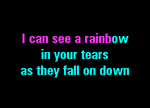 I can see a rainbow

in your tears
as they fall on down