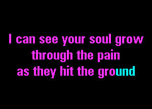 I can see your soul grow

through the pain
as they hit the ground