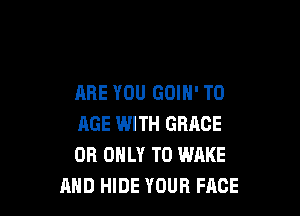 ARE YOU GOIN' T0

AGE WITH GRACE
OR ONLY T0 WAKE
AND HIDE YOUR FACE