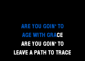 ARE YOU GOIH' T0

AGE WITH GRACE
ARE YOU GOIH' TO
LEAVE A PATH T0 TRACE