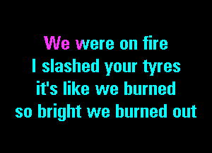 We were on fire
I slashed your tyres

it's like we burned
so bright we burned out
