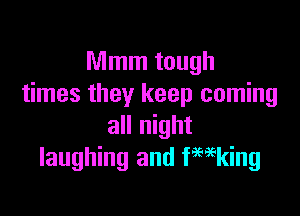 Mmm tough
times they keep coming

all night
laughing and fmking