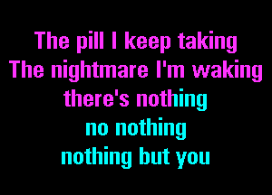 The pill I keep taking
The nightmare I'm waking
there's nothing
no nothing
nothing but you