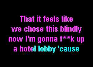 That it feels like
we chose this blindly

now I'm gonna fwk up
a hotel lobby 'cause