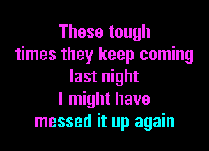 These tough
times they keep coming

last night
I might have
messed it up again