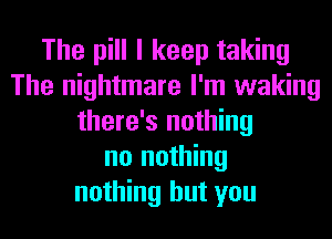 The pill I keep taking
The nightmare I'm waking
there's nothing
no nothing
nothing but you