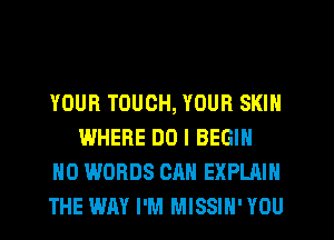 YOUR TOUCH, YOUR SKIN
WHERE DO I BEGIN
H0 WORDS CAN EXPLAIN
THE WAY I'M MISSIH' YOU