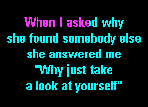 When I asked why
she found somebody else
she answered me
Why iust take
a look at yourself