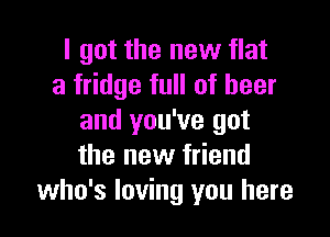 I got the new flat
a fridge full of beer

and you've got
the new friend
who's loving you here
