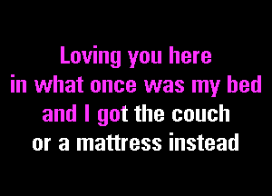 Loving you here
in what once was my bed
and I got the couch
or a mattress instead