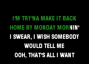 I'M TRY'IIII MAKE IT BACK
HOME BY MONDAY MORHIII'
I SWEAR, I WISH SOMEBODY

WOULD TELL ME
00H, THAT'S ALL I WANT