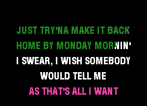 JUST TRY'IIII MAKE IT BACK
HOME BY MONDAY MORHIII'
I SWEAR, I WISH SOMEBODY
WOULD TELL ME
AS THAT'S ALL I WANT